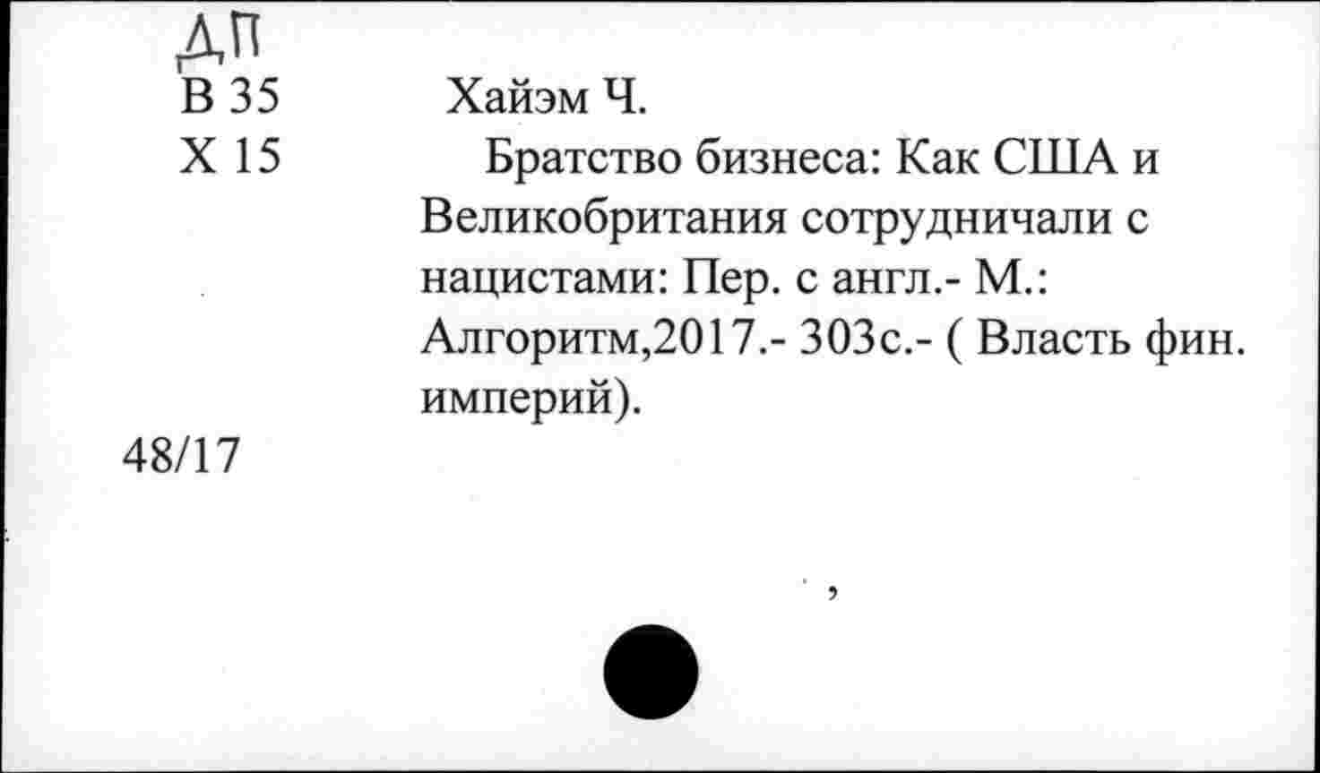 ﻿дп
В 35
X 15
Хайэм Ч.
Братство бизнеса: Как США и Великобритания сотрудничали с нацистами: Пер. с англ,- М.: Алгоритм,2017.- ЗОЗс,- ( Власть фин. империй).
48/17